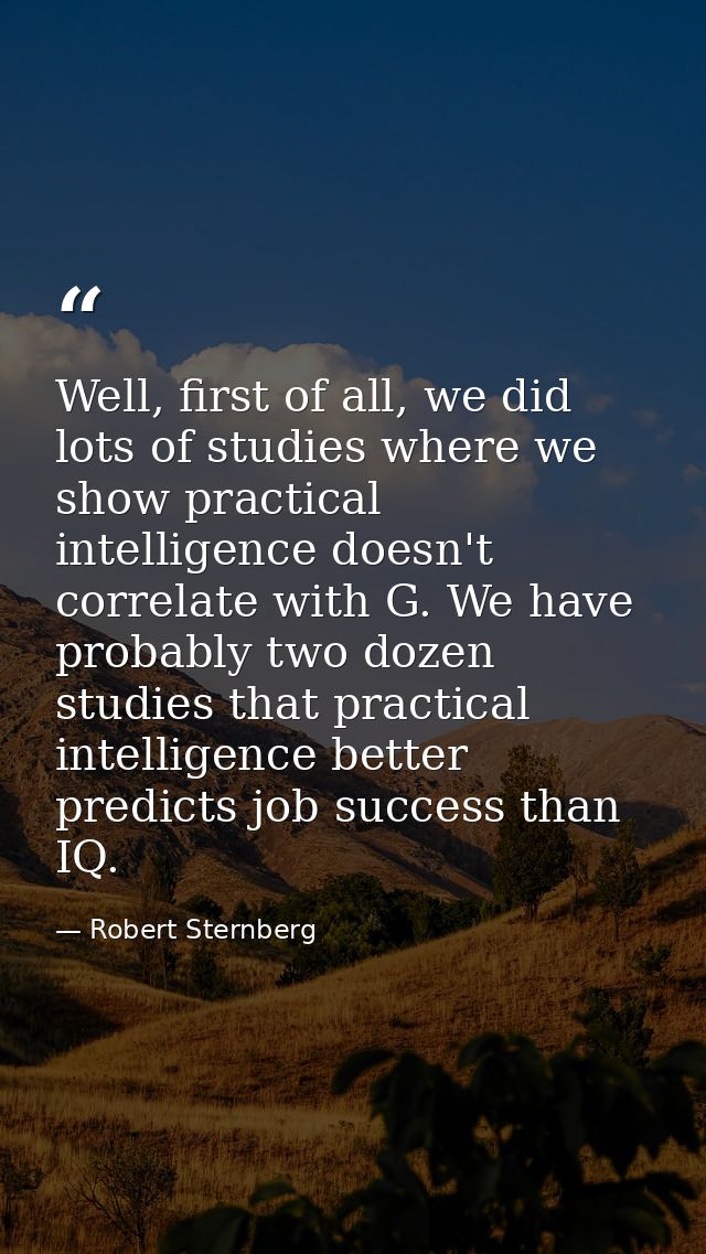 Well, first of all, we did lots of studies where we show practical intelligence doesn't correlate with G. We have probab — Robert Sternberg