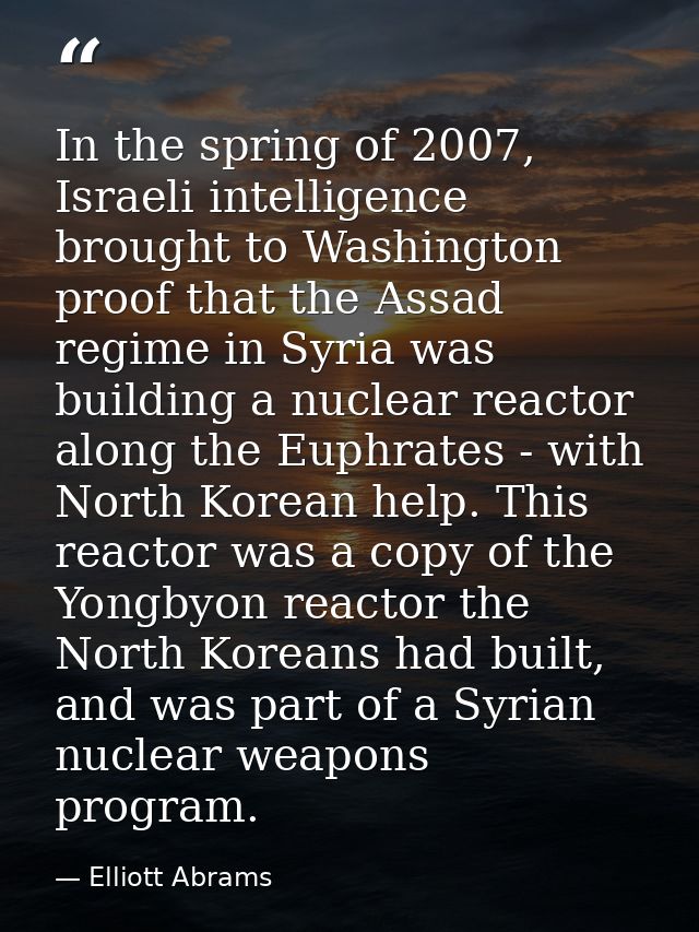 In the spring of 2007, Israeli intelligence brought to Washington proof that the Assad regime in Syria was building a nu — Elliott Abrams