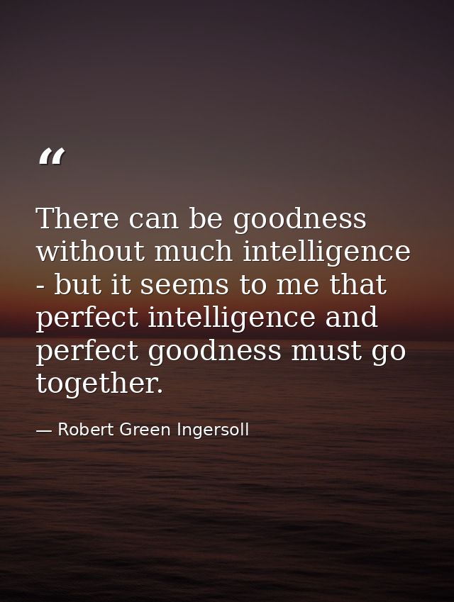 There can be goodness without much intelligence - but it seems to me that perfect intelligence and perfect goodness must — Robert Green Ingersoll
