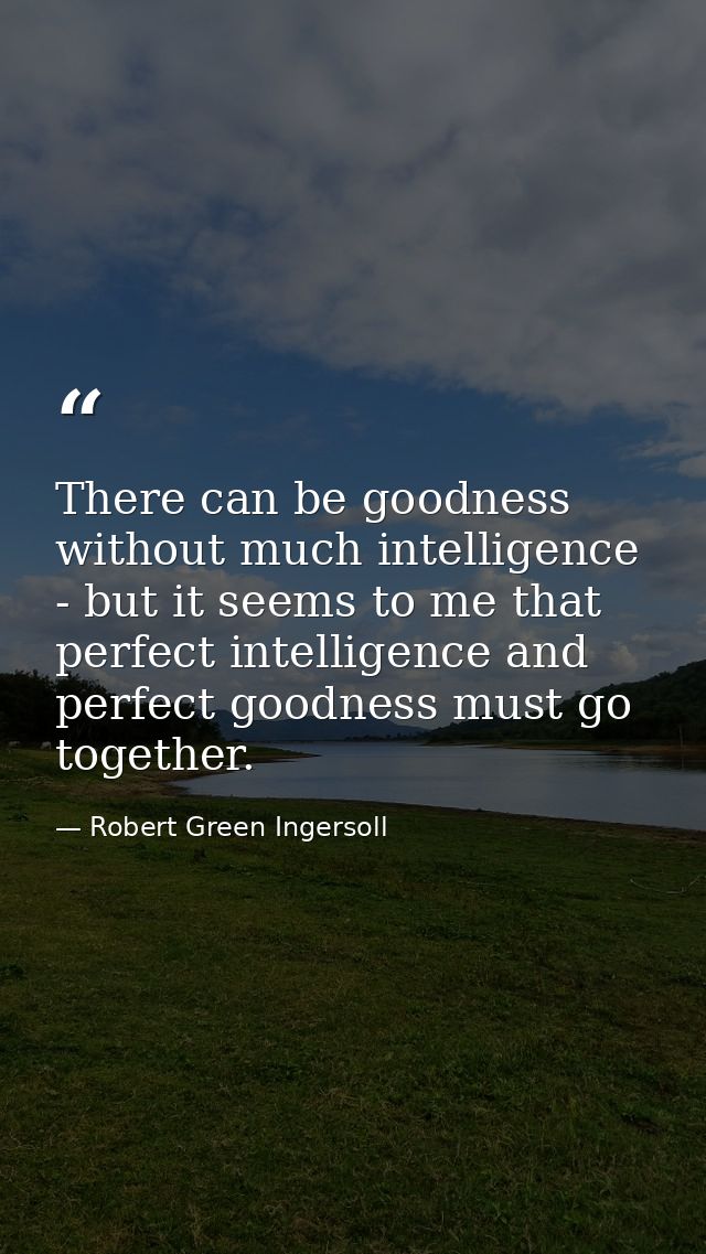 There can be goodness without much intelligence - but it seems to me that perfect intelligence and perfect goodness must — Robert Green Ingersoll