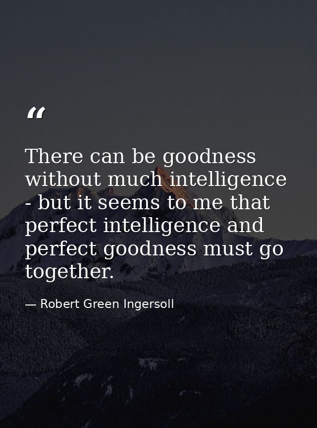 There can be goodness without much intelligence - but it seems to me that perfect intelligence and perfect goodness must — Robert Green Ingersoll