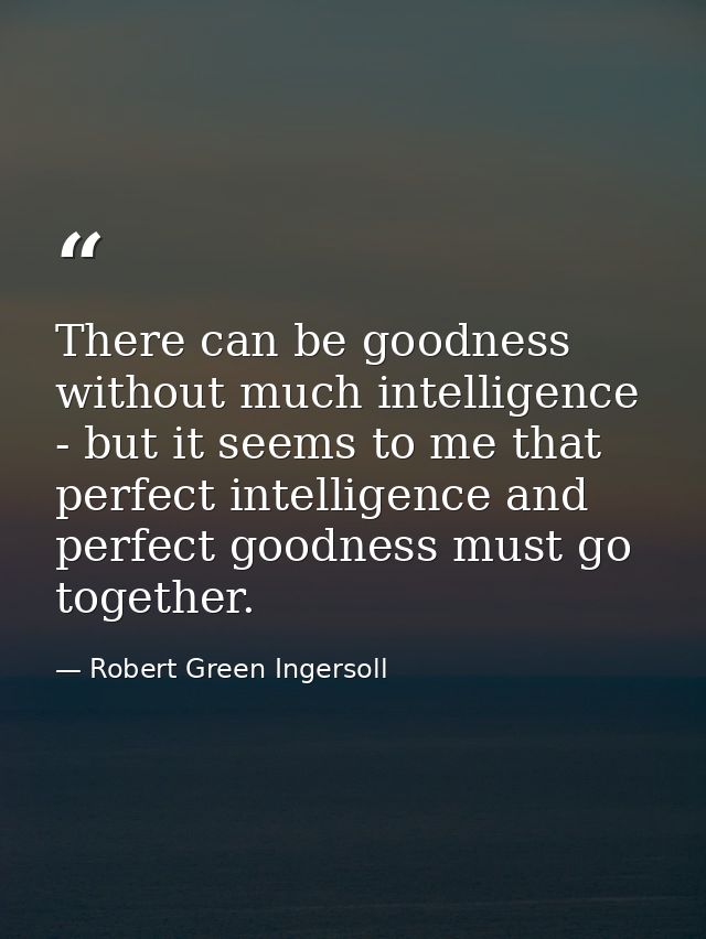 There can be goodness without much intelligence - but it seems to me that perfect intelligence and perfect goodness must — Robert Green Ingersoll
