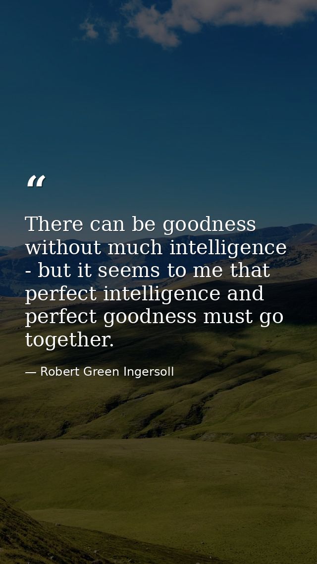 There can be goodness without much intelligence - but it seems to me that perfect intelligence and perfect goodness must — Robert Green Ingersoll
