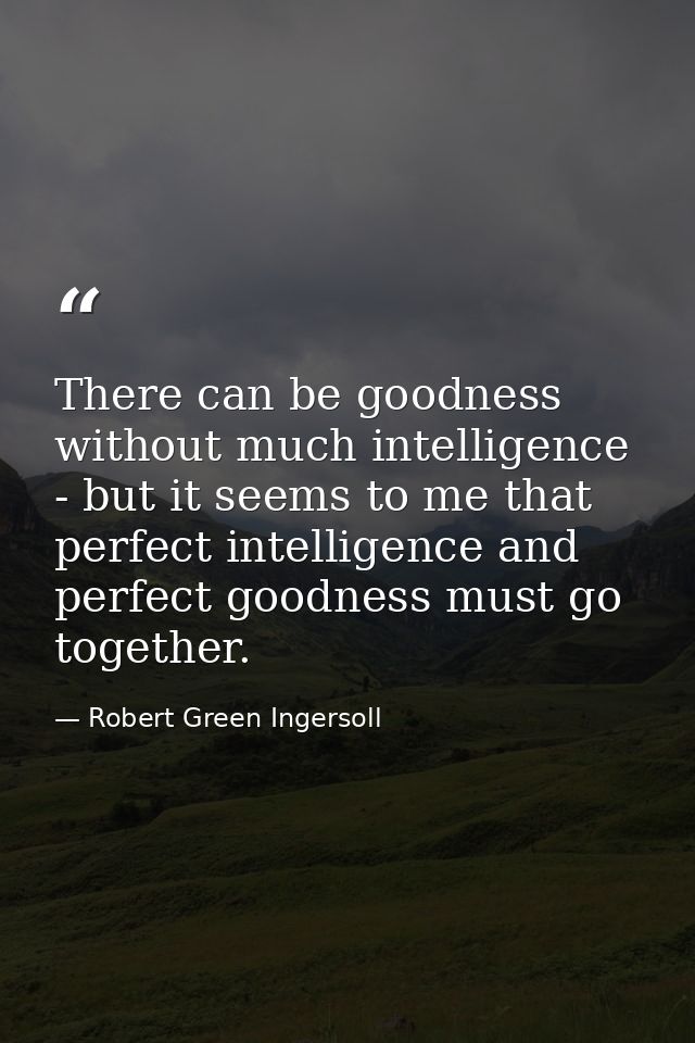There can be goodness without much intelligence - but it seems to me that perfect intelligence and perfect goodness must — Robert Green Ingersoll