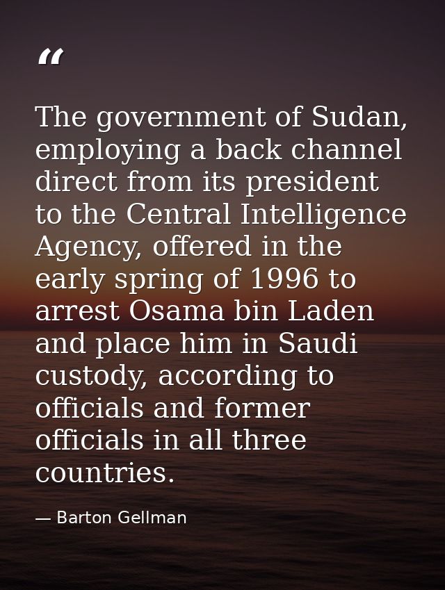 The government of Sudan, employing a back channel direct from its president to the Central Intelligence Agency, offered  — Barton Gellman