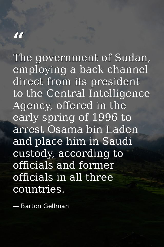 The government of Sudan, employing a back channel direct from its president to the Central Intelligence Agency, offered  — Barton Gellman