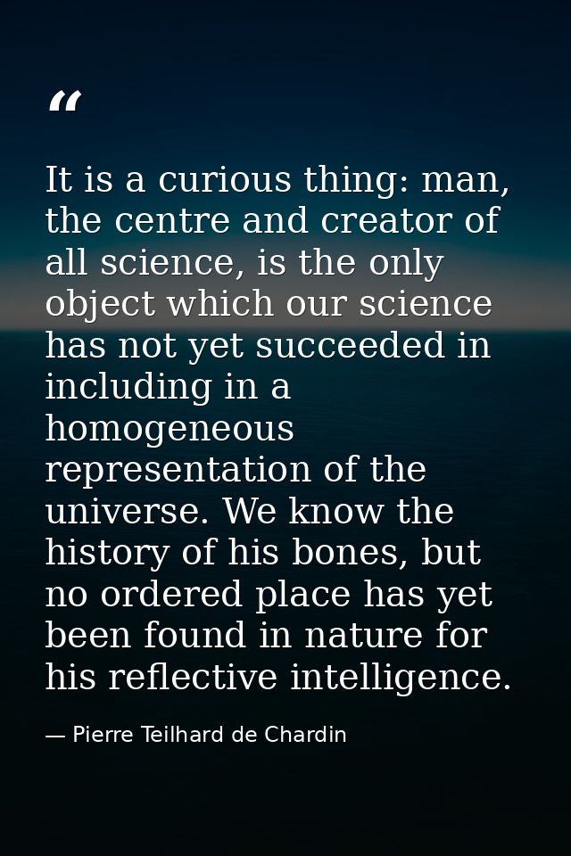 It is a curious thing: man, the centre and creator of all science, is the only object which our science has not yet succ — Pierre Teilhard de Chardin