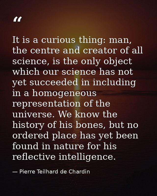 It is a curious thing: man, the centre and creator of all science, is the only object which our science has not yet succ — Pierre Teilhard de Chardin