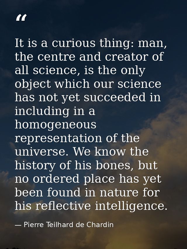 It is a curious thing: man, the centre and creator of all science, is the only object which our science has not yet succ — Pierre Teilhard de Chardin