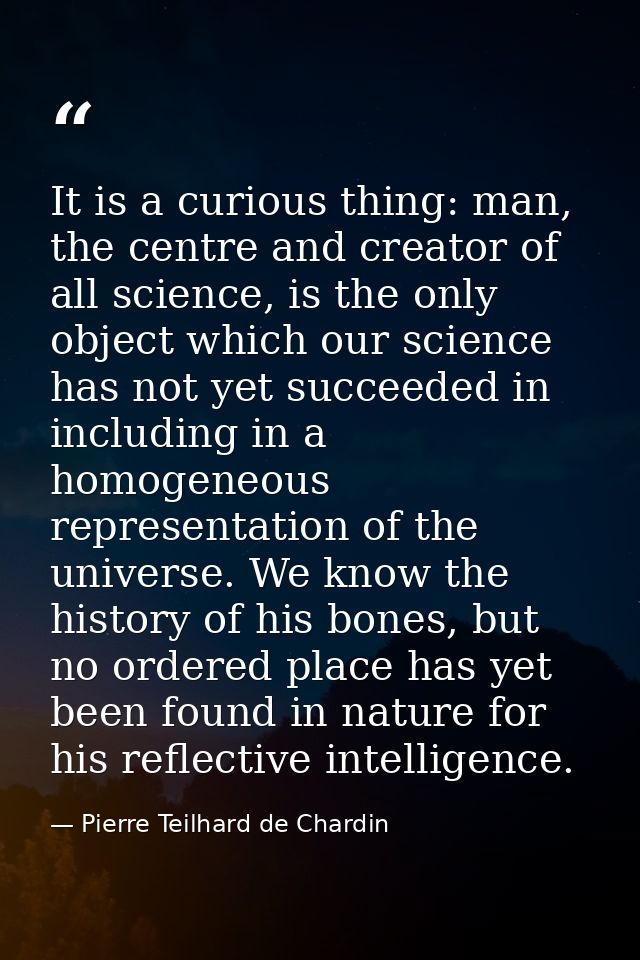 It is a curious thing: man, the centre and creator of all science, is the only object which our science has not yet succ — Pierre Teilhard de Chardin