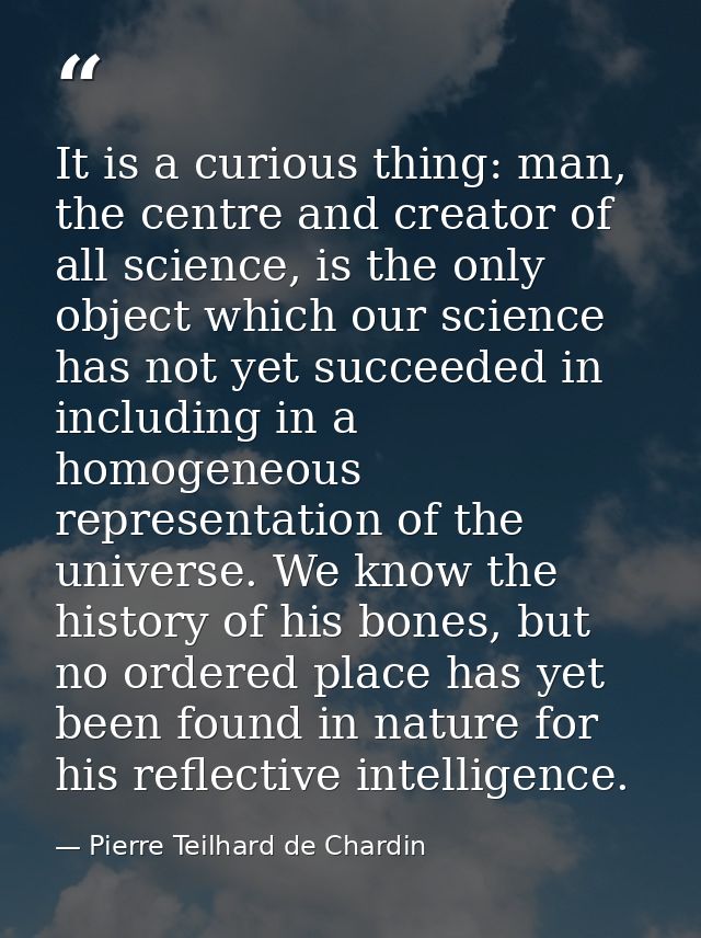 It is a curious thing: man, the centre and creator of all science, is the only object which our science has not yet succ — Pierre Teilhard de Chardin