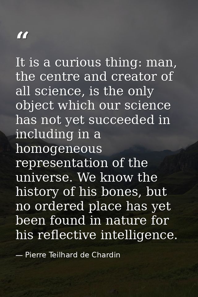 It is a curious thing: man, the centre and creator of all science, is the only object which our science has not yet succ — Pierre Teilhard de Chardin