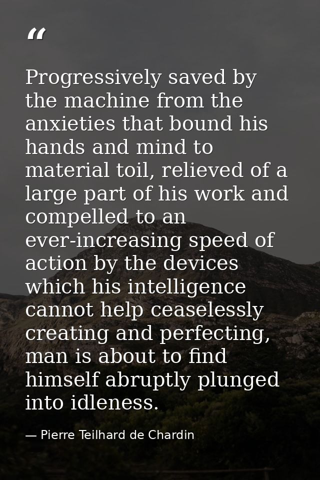 Progressively saved by the machine from the anxieties that bound his hands and mind to material toil, relieved of a larg — Pierre Teilhard de Chardin