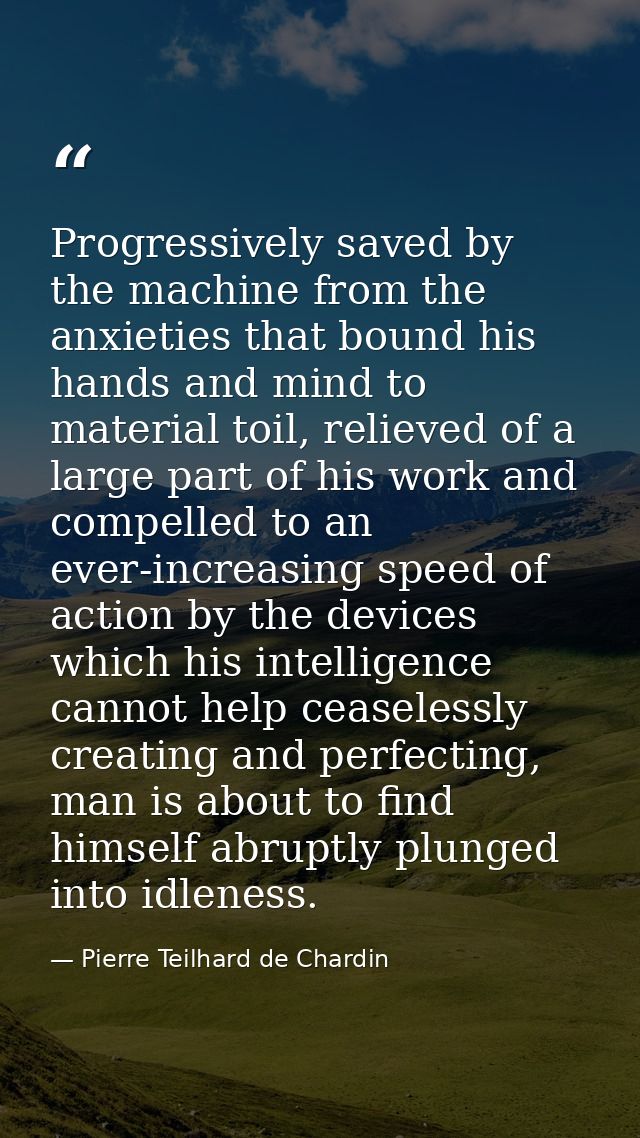 Progressively saved by the machine from the anxieties that bound his hands and mind to material toil, relieved of a larg — Pierre Teilhard de Chardin