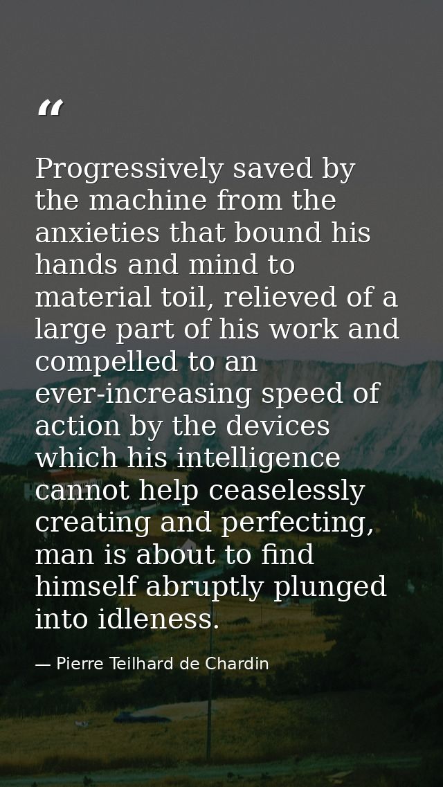 Progressively saved by the machine from the anxieties that bound his hands and mind to material toil, relieved of a larg — Pierre Teilhard de Chardin