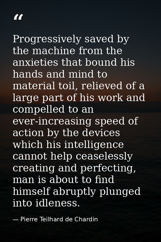 Progressively saved by the machine from the anxieties that bound his hands and mind to material toil, relieved of a larg — Pierre Teilhard de Chardin