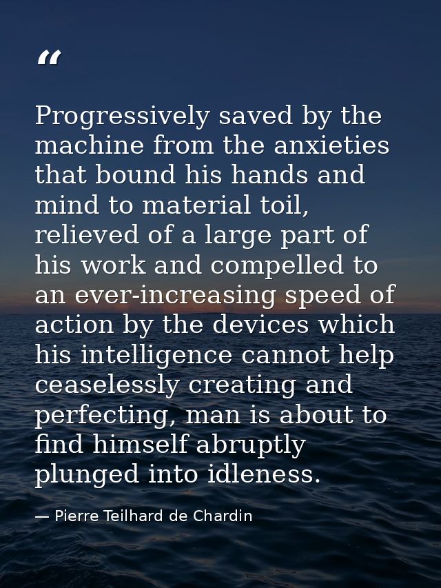Progressively saved by the machine from the anxieties that bound his hands and mind to material toil, relieved of a larg — Pierre Teilhard de Chardin