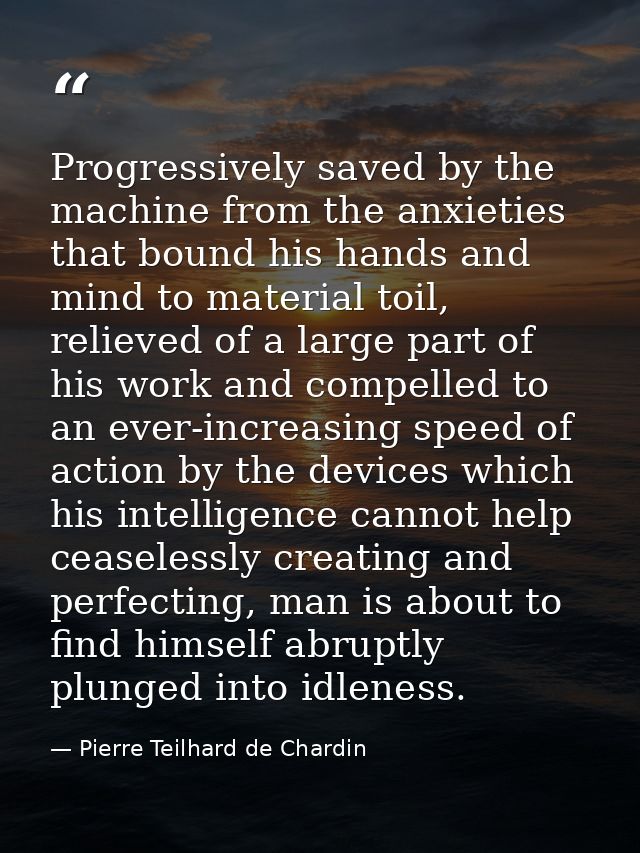Progressively saved by the machine from the anxieties that bound his hands and mind to material toil, relieved of a larg — Pierre Teilhard de Chardin