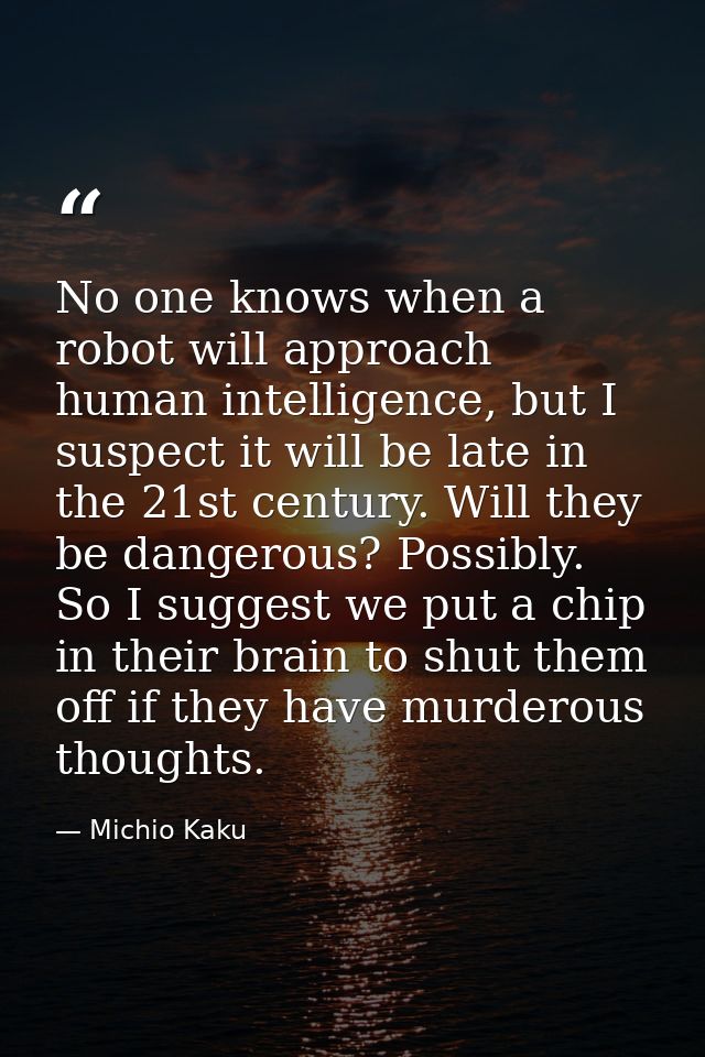 No one knows when a robot will approach human intelligence, but I suspect it will be late in the 21st century. Will they — Michio Kaku