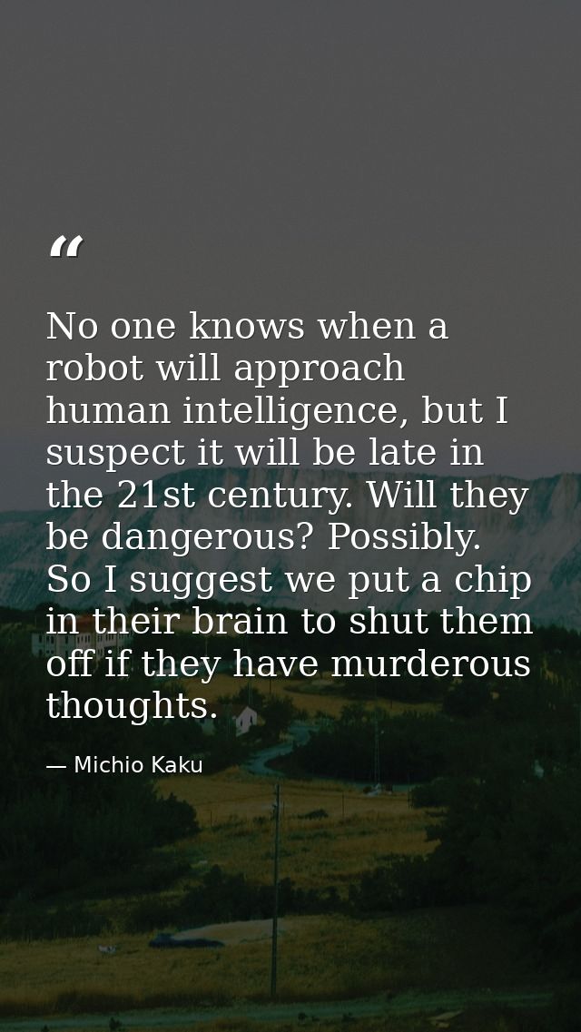 No one knows when a robot will approach human intelligence, but I suspect it will be late in the 21st century. Will they — Michio Kaku