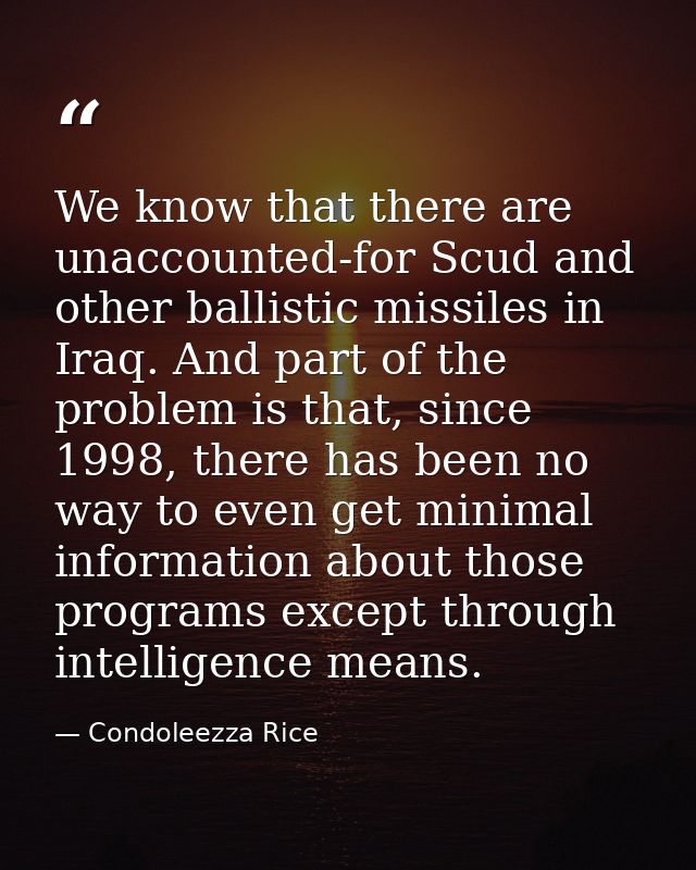 We know that there are unaccounted-for Scud and other ballistic missiles in Iraq. And part of the problem is that, since — Condoleezza Rice