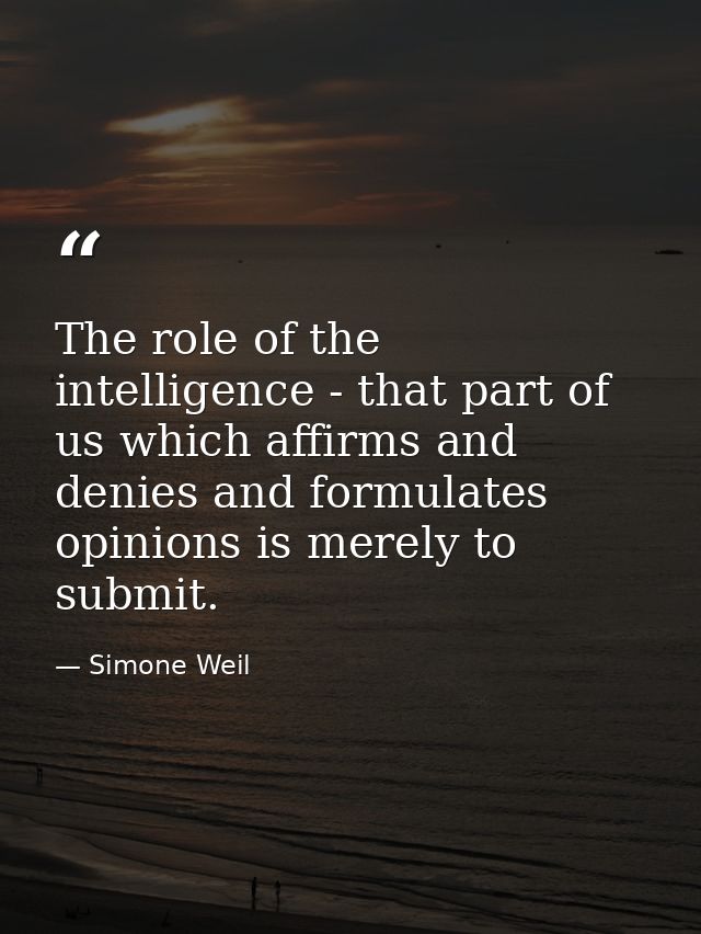 The role of the intelligence - that part of us which affirms and denies and formulates opinions is merely to submit. — Simone Weil