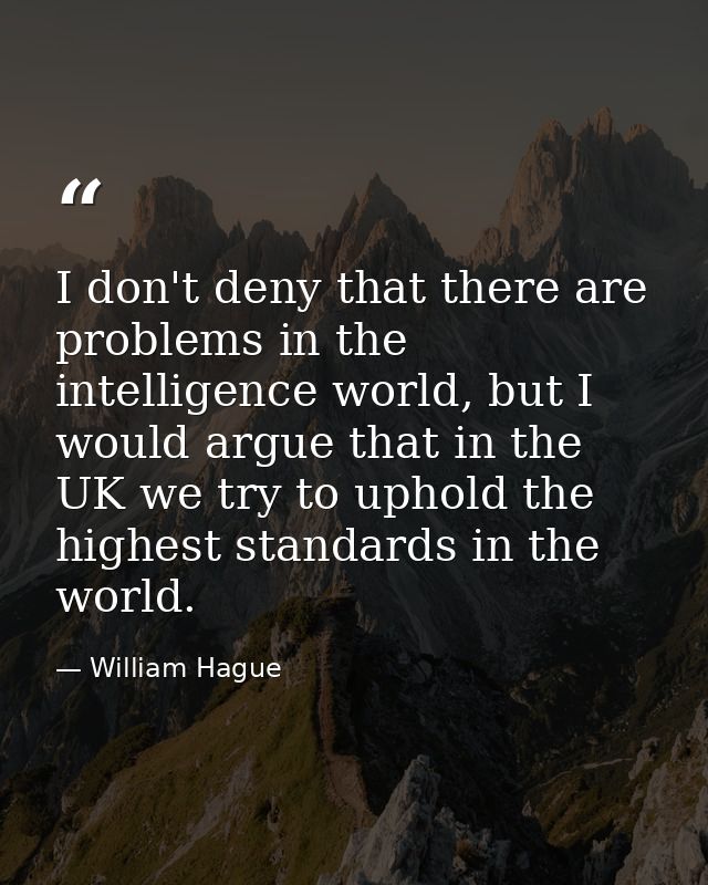 I don't deny that there are problems in the intelligence world, but I would argue that in the UK we try to uphold the hi — William Hague