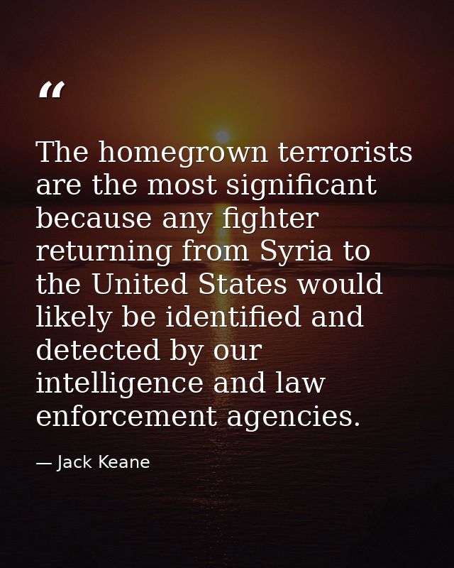 The homegrown terrorists are the most significant because any fighter returning from Syria to the United States would li — Jack Keane