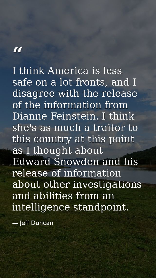 I think America is less safe on a lot fronts, and I disagree with the release of the information from Dianne Feinstein.  — Jeff Duncan