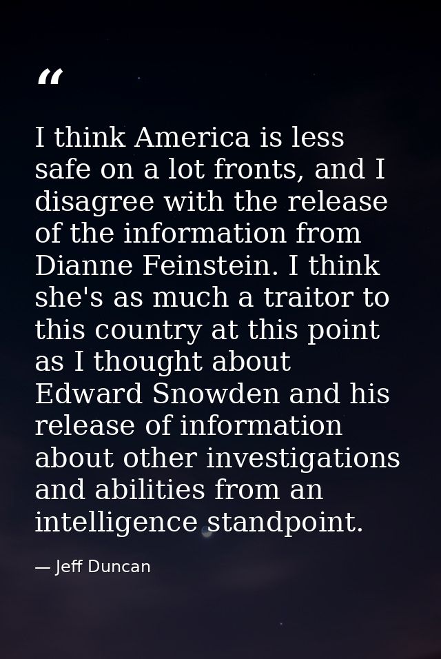 I think America is less safe on a lot fronts, and I disagree with the release of the information from Dianne Feinstein.  — Jeff Duncan