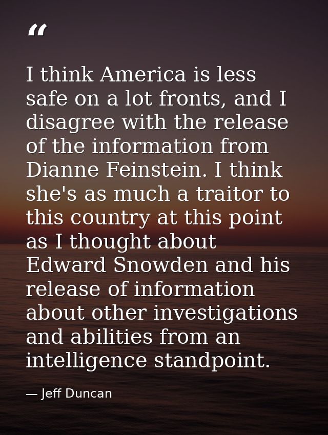 I think America is less safe on a lot fronts, and I disagree with the release of the information from Dianne Feinstein.  — Jeff Duncan