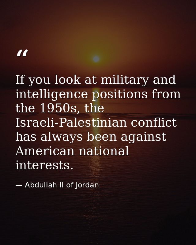 If you look at military and intelligence positions from the 1950s, the Israeli-Palestinian conflict has always been agai — Abdullah II of Jordan