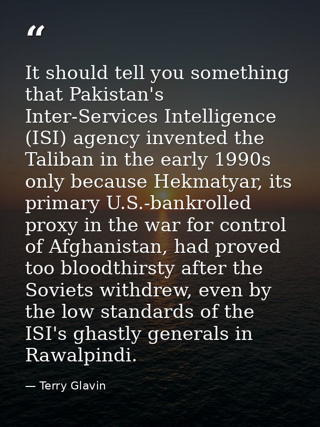 It should tell you something that Pakistan's Inter-Services Intelligence (ISI) agency invented the Taliban in the early  — Terry Glavin