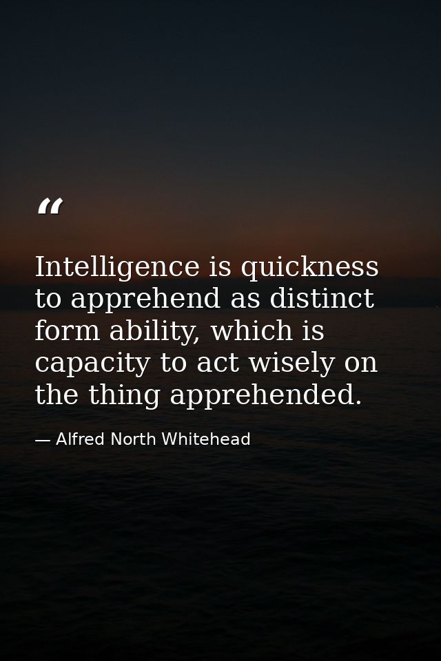 Intelligence is quickness to apprehend as distinct form ability, which is capacity to act wisely on the thing apprehende — Alfred North Whitehead
