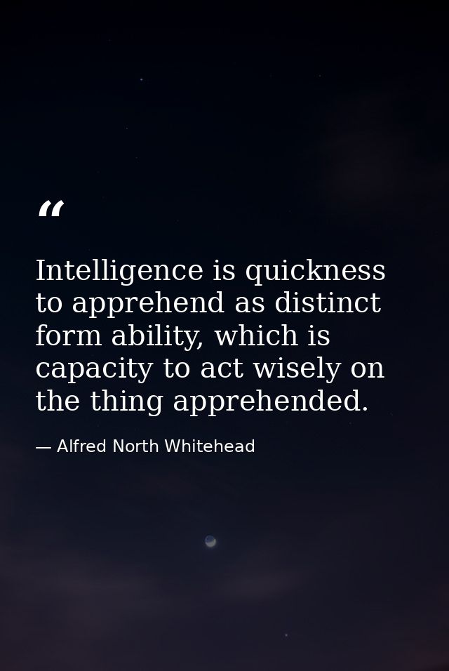 Intelligence is quickness to apprehend as distinct form ability, which is capacity to act wisely on the thing apprehende — Alfred North Whitehead