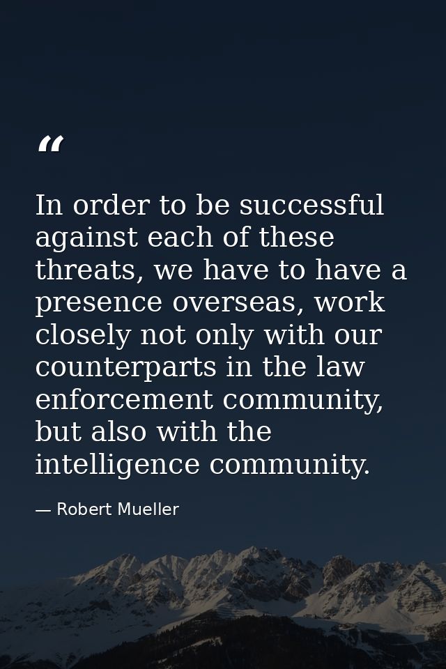In order to be successful against each of these threats, we have to have a presence overseas, work closely not only with — Robert Mueller