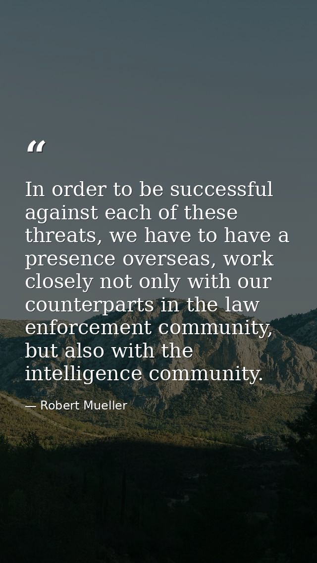 In order to be successful against each of these threats, we have to have a presence overseas, work closely not only with — Robert Mueller