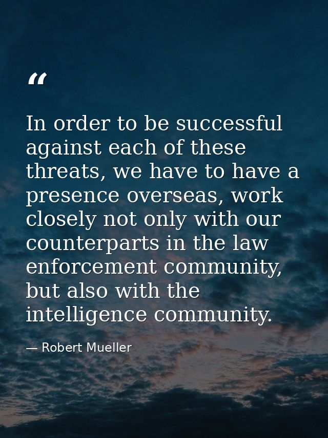 In order to be successful against each of these threats, we have to have a presence overseas, work closely not only with — Robert Mueller