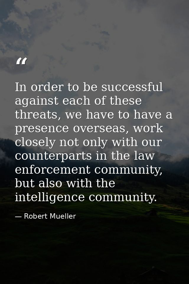 In order to be successful against each of these threats, we have to have a presence overseas, work closely not only with — Robert Mueller