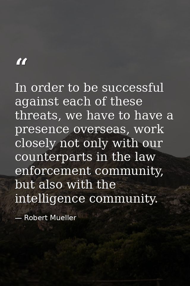 In order to be successful against each of these threats, we have to have a presence overseas, work closely not only with — Robert Mueller