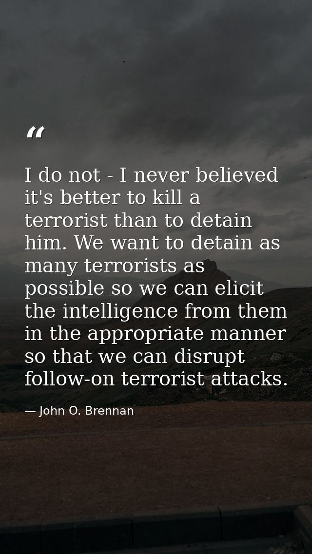 I do not - I never believed it's better to kill a terrorist than to detain him. We want to detain as many terrorists as  — John O. Brennan