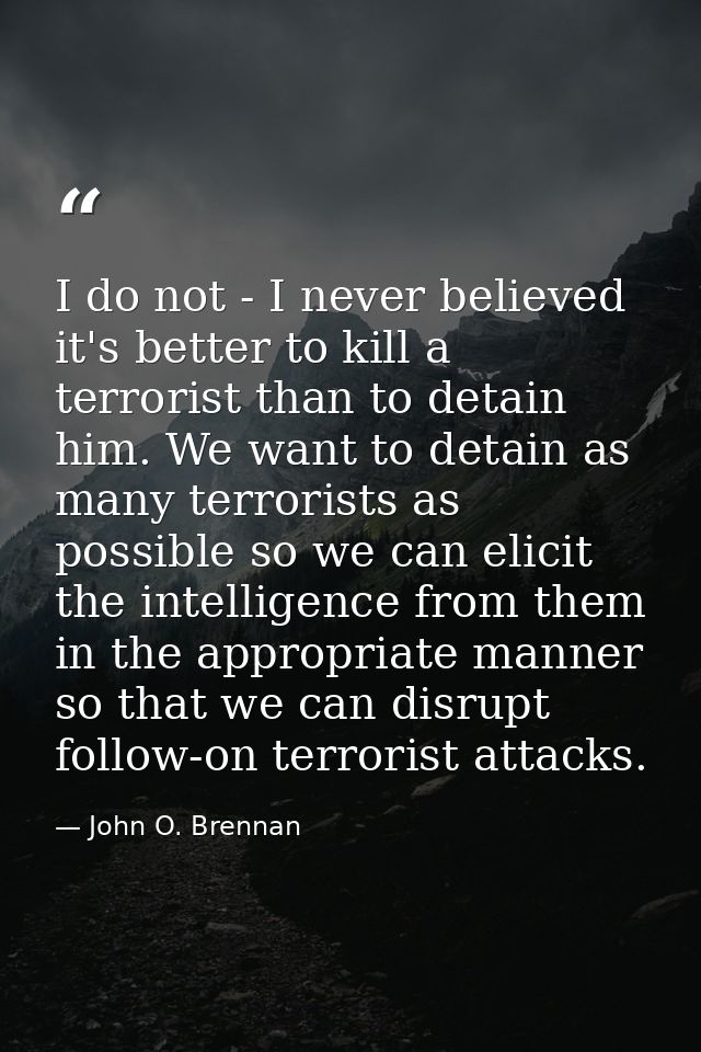 I do not - I never believed it's better to kill a terrorist than to detain him. We want to detain as many terrorists as  — John O. Brennan