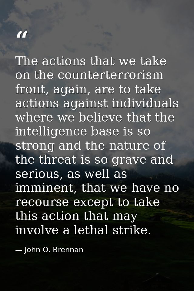 The actions that we take on the counterterrorism front, again, are to take actions against individuals where we believe  — John O. Brennan