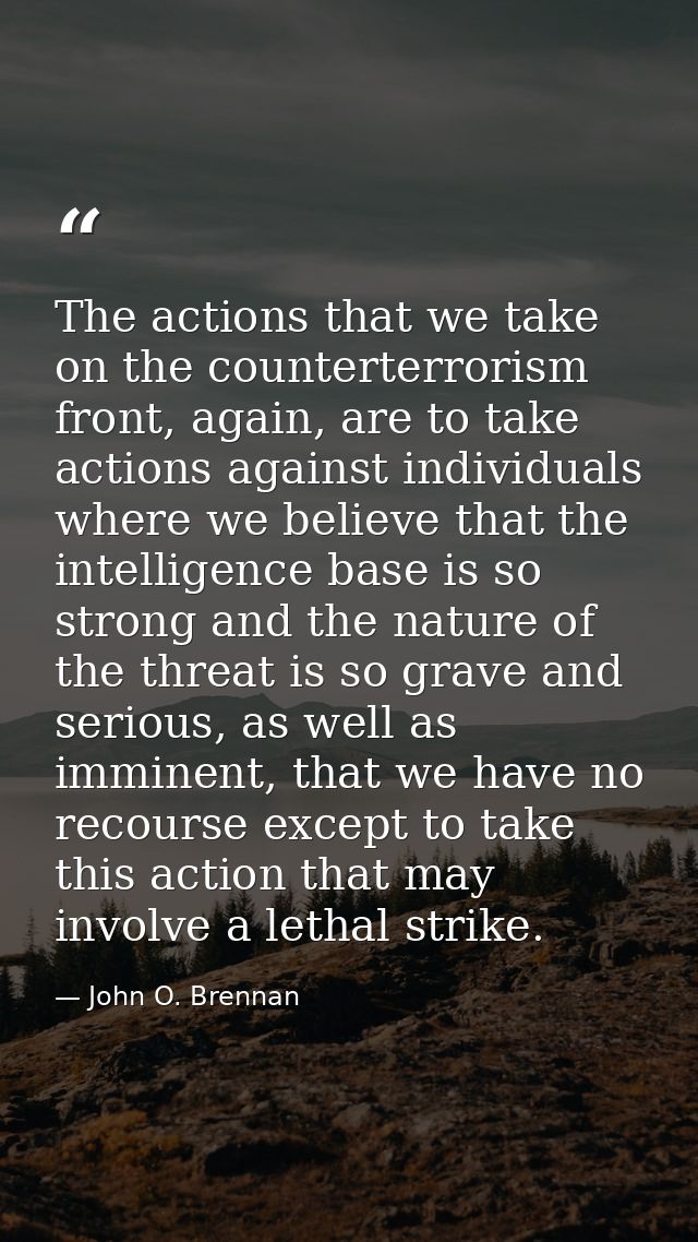 The actions that we take on the counterterrorism front, again, are to take actions against individuals where we believe  — John O. Brennan