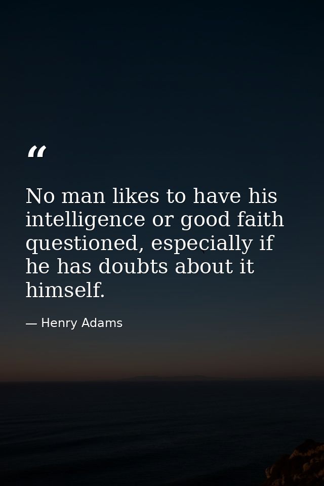 No man likes to have his intelligence or good faith questioned, especially if he has doubts about it himself. — Henry Adams