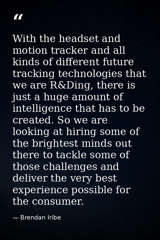 With the headset and motion tracker and all kinds of different future tracking technologies that we are R&Ding, there is — Brendan Iribe