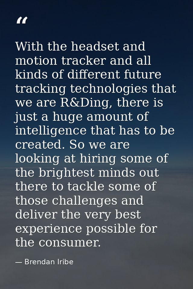 With the headset and motion tracker and all kinds of different future tracking technologies that we are R&Ding, there is — Brendan Iribe