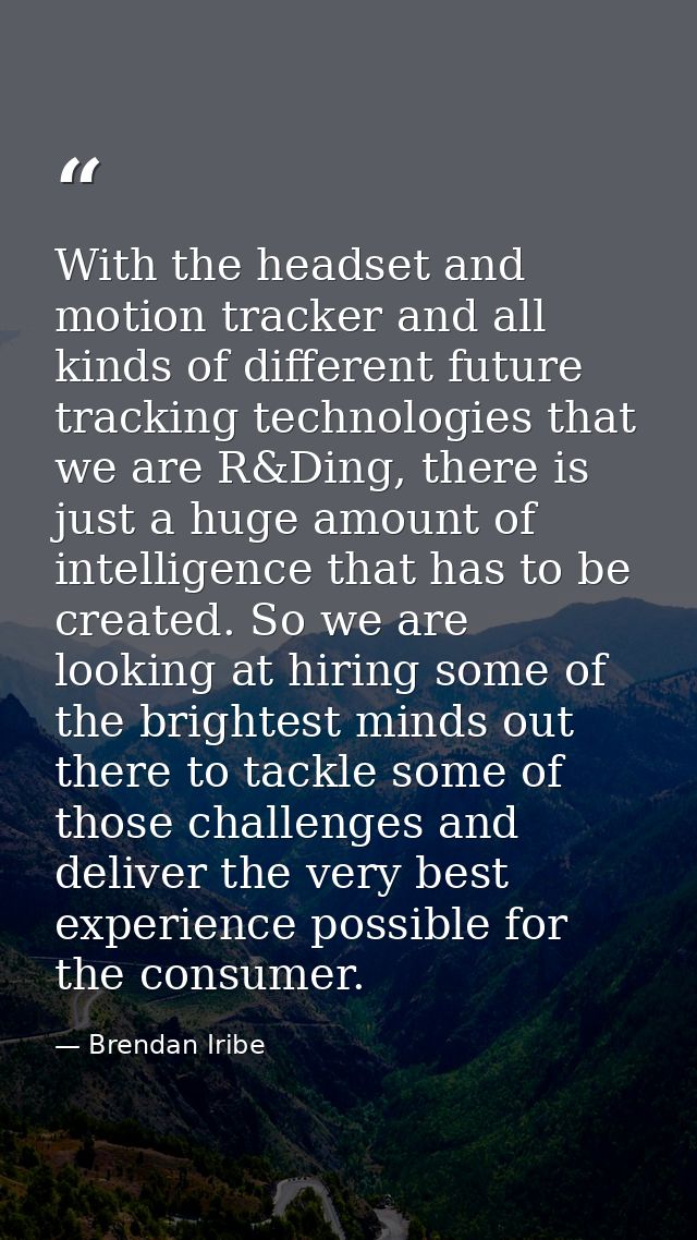 With the headset and motion tracker and all kinds of different future tracking technologies that we are R&Ding, there is — Brendan Iribe