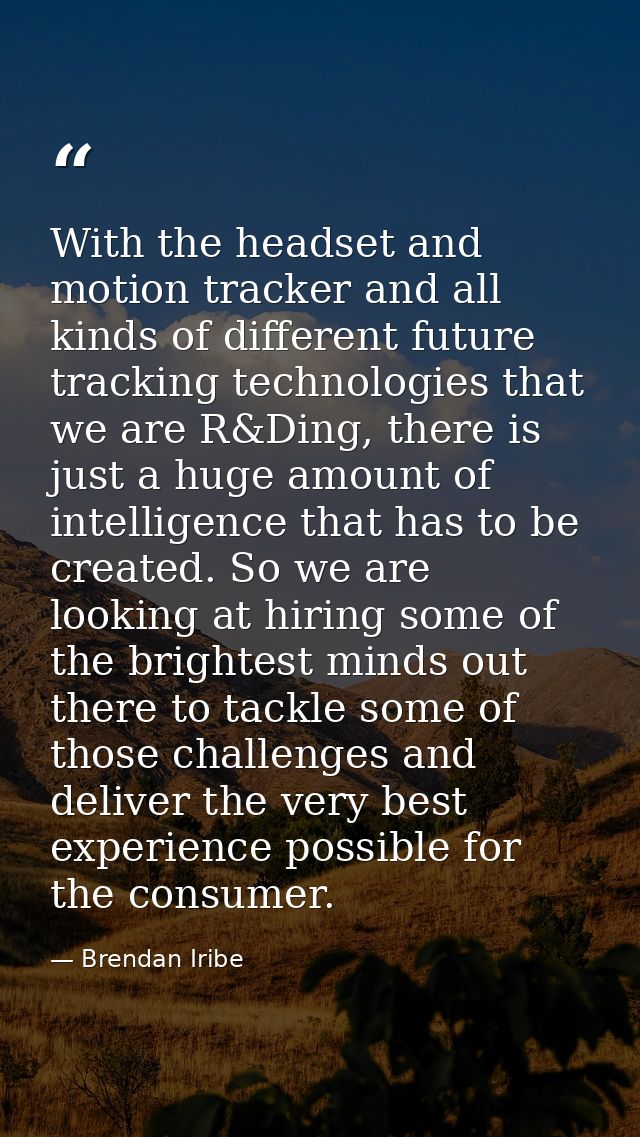 With the headset and motion tracker and all kinds of different future tracking technologies that we are R&Ding, there is — Brendan Iribe