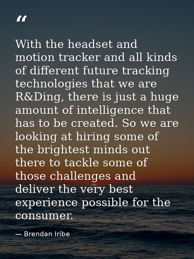With the headset and motion tracker and all kinds of different future tracking technologies that we are R&Ding, there is — Brendan Iribe